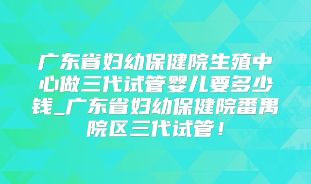 广东省妇幼保健院生殖中心做三代试管婴儿要多少钱_广东省妇幼保健院番禺院区三代试管！