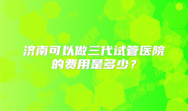 济南可以做三代试管医院的费用是多少?