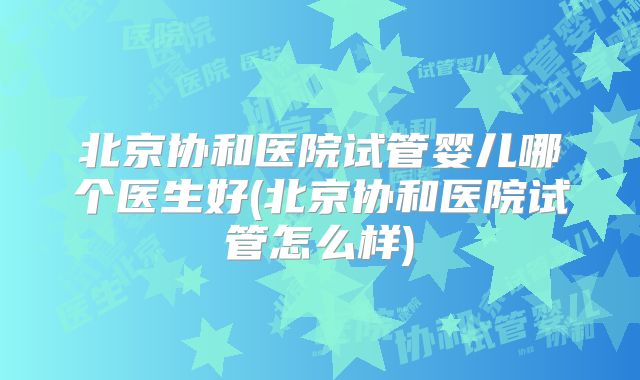 北京协和医院试管婴儿哪个医生好(北京协和医院试管怎么样)