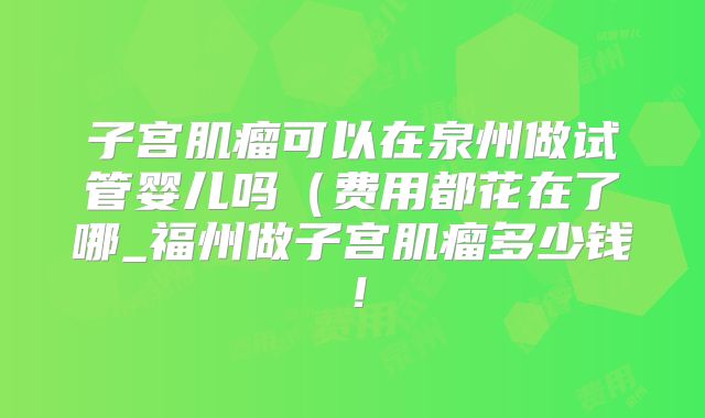 子宫肌瘤可以在泉州做试管婴儿吗（费用都花在了哪_福州做子宫肌瘤多少钱！