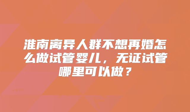 淮南离异人群不想再婚怎么做试管婴儿，无证试管哪里可以做？