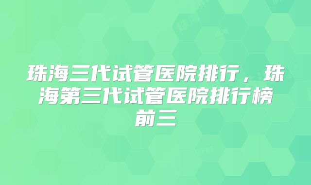 珠海三代试管医院排行，珠海第三代试管医院排行榜前三