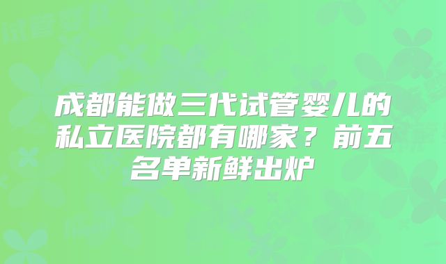 成都能做三代试管婴儿的私立医院都有哪家？前五名单新鲜出炉