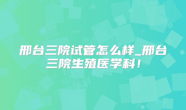 邢台三院试管怎么样_邢台三院生殖医学科！