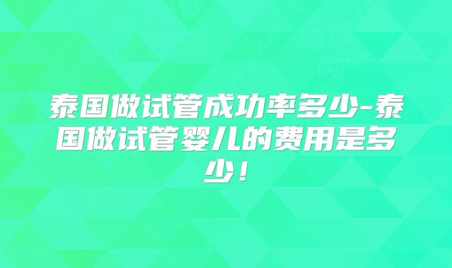 泰国做试管成功率多少-泰国做试管婴儿的费用是多少!