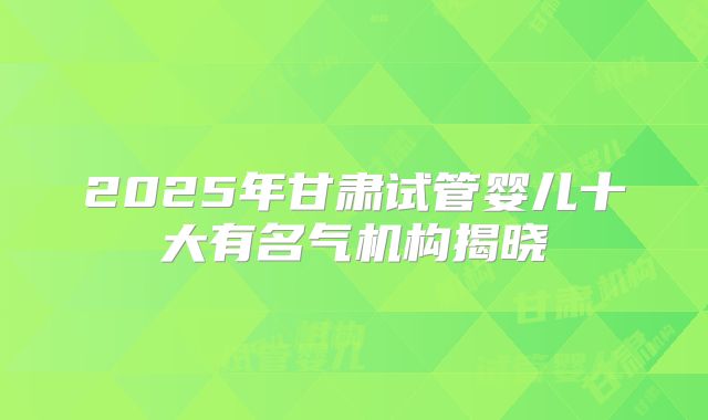 2025年甘肃试管婴儿十大有名气机构揭晓