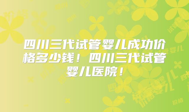 四川三代试管婴儿成功价格多少钱！四川三代试管婴儿医院！