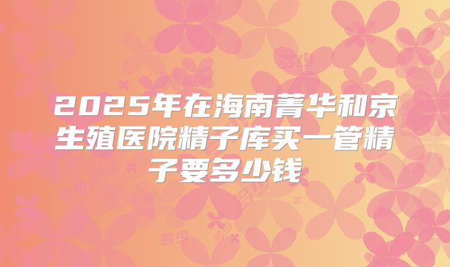 2025年在海南菁华和京生殖医院精子库买一管精子要多少钱