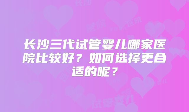 长沙三代试管婴儿哪家医院比较好?如何选择更合适的呢?