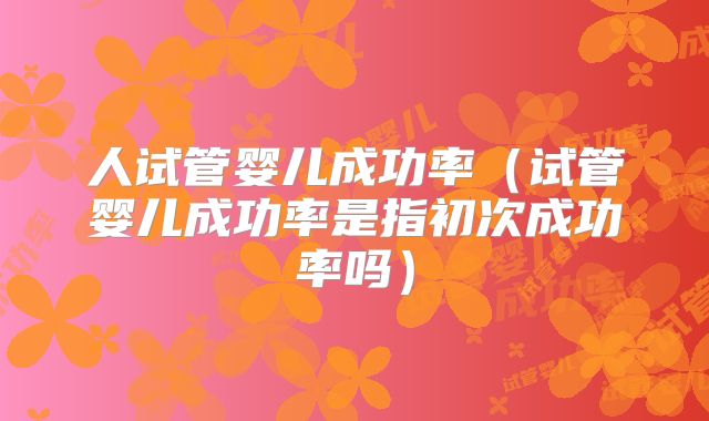 人试管婴儿成功率（试管婴儿成功率是指初次成功率吗）