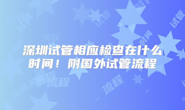 深圳试管相应检查在什么时间！附国外试管流程