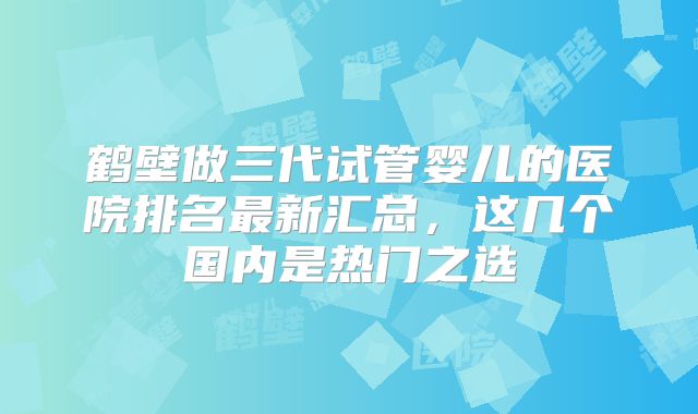 鹤壁做三代试管婴儿的医院排名最新汇总,这几个国内是热门之选
