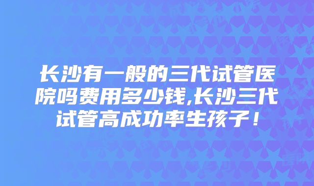 长沙有一般的三代试管医院吗费用多少钱,长沙三代试管高成功率生孩子!