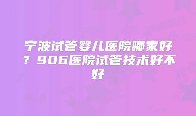 宁波试管婴儿医院哪家好？906医院试管技术好不好