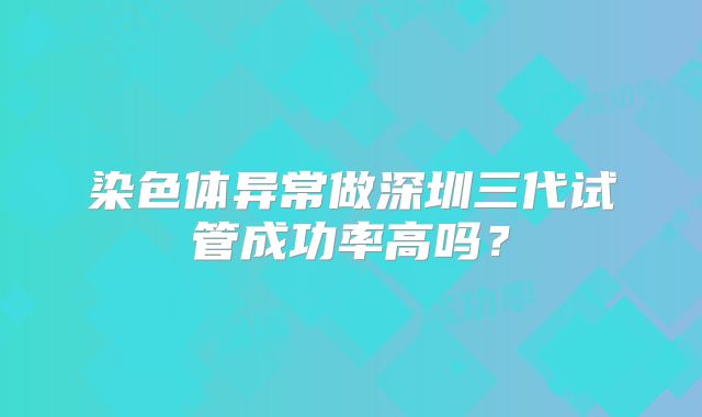 染色体异常做深圳三代试管成功率高吗？