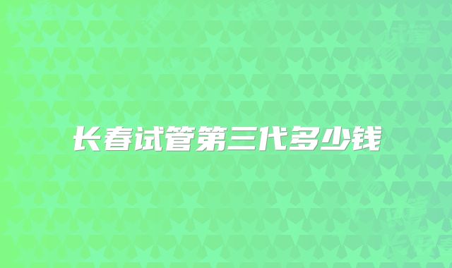长春试管第三代多少钱