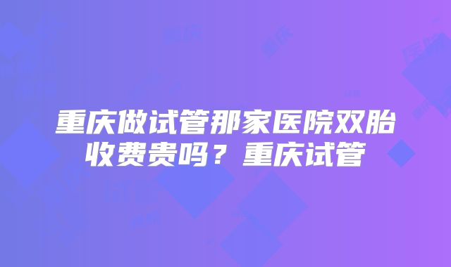 重庆做试管那家医院双胎收费贵吗？重庆试管