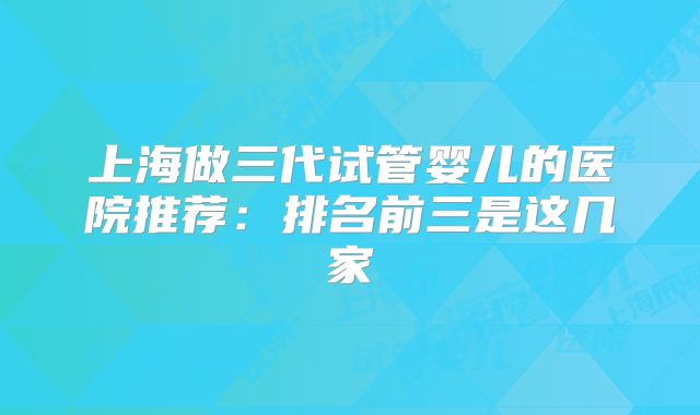 上海做三代试管婴儿的医院推荐：排名前三是这几家