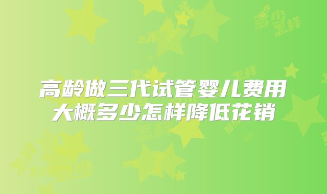 高龄做三代试管婴儿费用大概多少怎样降低花销