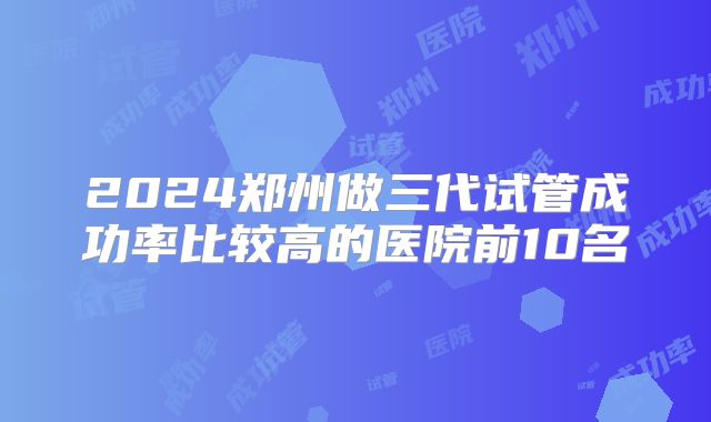 2024郑州做三代试管成功率比较高的医院前10名