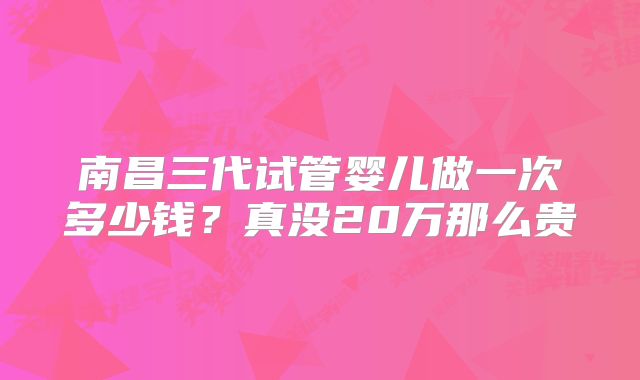 南昌三代试管婴儿做一次多少钱？真没20万那么贵