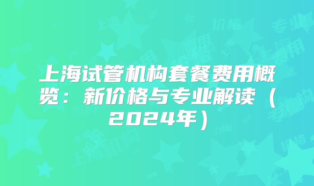 上海试管机构套餐费用概览:新价格与专业解读(2024年)