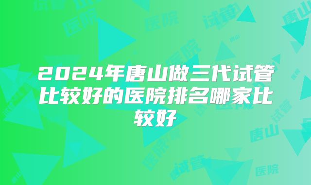 2024年唐山做三代试管比较好的医院排名哪家比较好