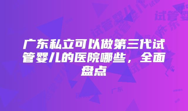 广东私立可以做第三代试管婴儿的医院哪些,全面盘点