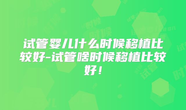 试管婴儿什么时候移植比较好-试管啥时候移植比较好!