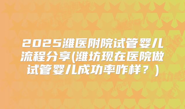2025潍医附院试管婴儿流程分享(潍坊现在医院做试管婴儿成功率咋样?)
