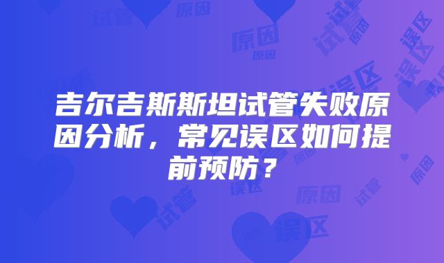 吉尔吉斯斯坦试管失败原因分析，常见误区如何提前预防？