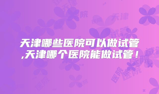 天津哪些医院可以做试管,天津哪个医院能做试管！