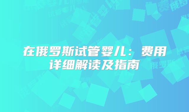在俄罗斯试管婴儿:费用详细解读及指南