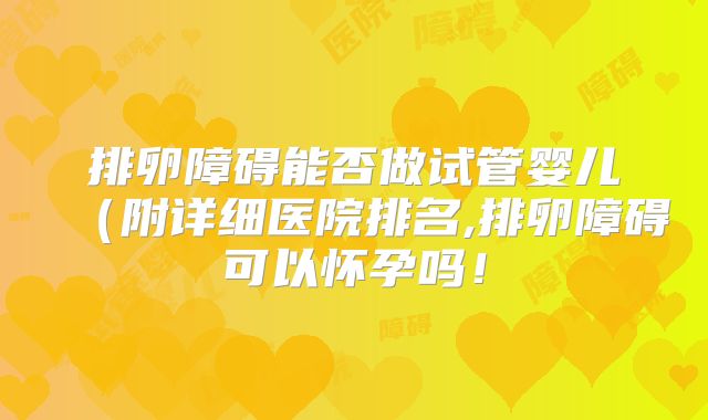 排卵障碍能否做试管婴儿(附详细医院排名,排卵障碍可以怀孕吗!