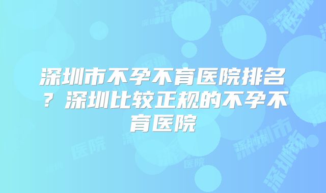 深圳市不孕不育医院排名？深圳比较正规的不孕不育医院