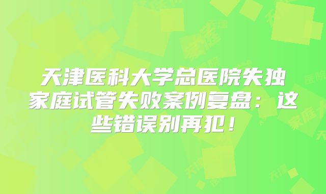 天津医科大学总医院失独家庭试管失败案例复盘：这些错误别再犯！