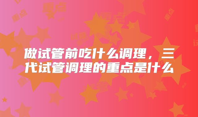 做试管前吃什么调理,三代试管调理的重点是什么