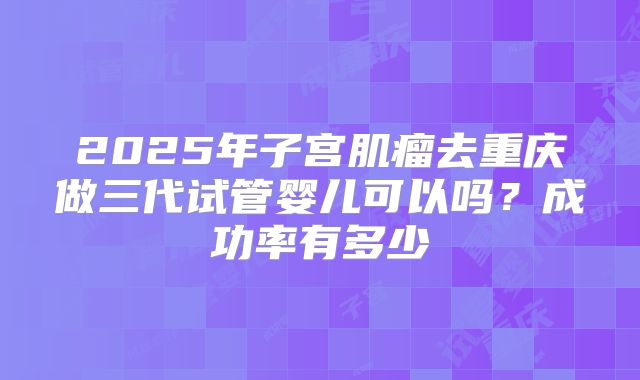 2025年子宫肌瘤去重庆做三代试管婴儿可以吗?成功率有多少