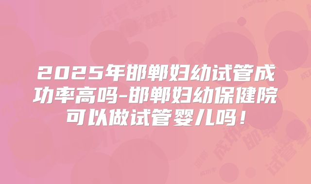 2025年邯郸妇幼试管成功率高吗-邯郸妇幼保健院可以做试管婴儿吗！