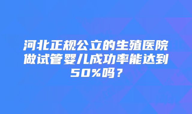 河北正规公立的生殖医院做试管婴儿成功率能达到50%吗？