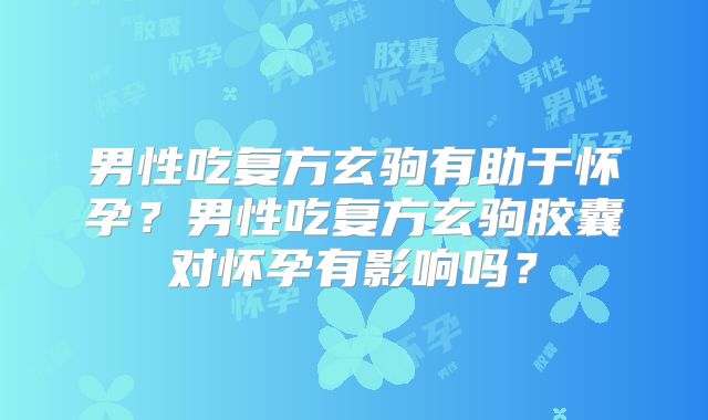 男性吃复方玄驹有助于怀孕?男性吃复方玄驹胶囊对怀孕有影响吗?
