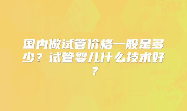 国内做试管价格一般是多少？试管婴儿什么技术好？