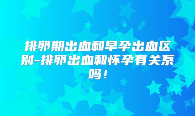 排卵期出血和早孕出血区别-排卵出血和怀孕有关系吗！