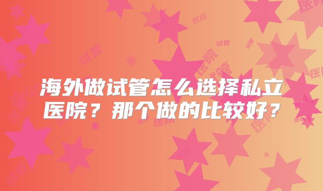 海外做试管怎么选择私立医院?那个做的比较好?
