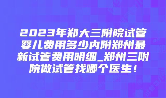 2023年郑大三附院试管婴儿费用多少内附郑州最新试管费用明细_郑州三附院做试管找哪个医生!