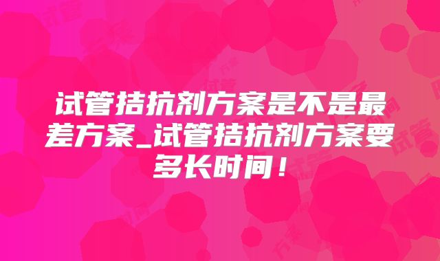 试管拮抗剂方案是不是最差方案_试管拮抗剂方案要多长时间！