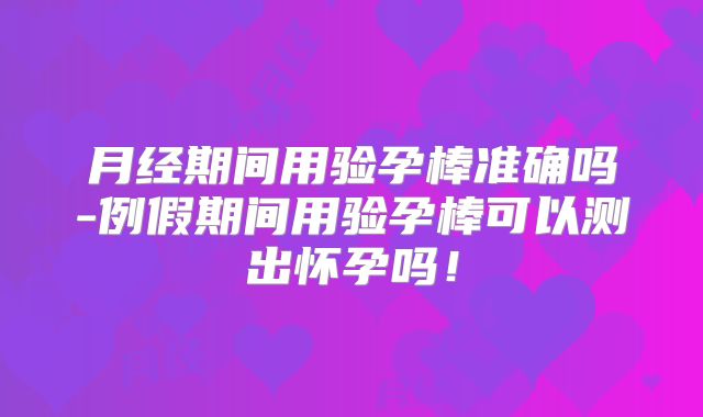 月经期间用验孕棒准确吗-例假期间用验孕棒可以测出怀孕吗！