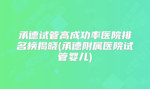 承德试管高成功率医院排名榜揭晓(承德附属医院试管婴儿)