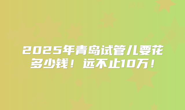 2025年青岛试管儿要花多少钱!远不止10万!