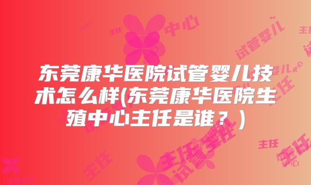 东莞康华医院试管婴儿技术怎么样(东莞康华医院生殖中心主任是谁？)